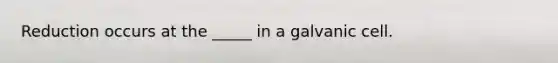 Reduction occurs at the _____ in a galvanic cell.