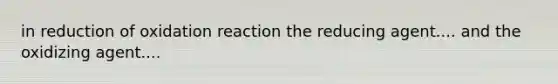 in reduction of oxidation reaction the reducing agent.... and the oxidizing agent....