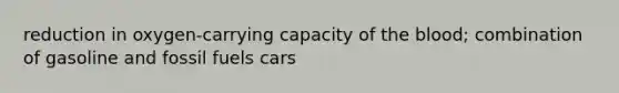 reduction in oxygen-carrying capacity of the blood; combination of gasoline and fossil fuels cars