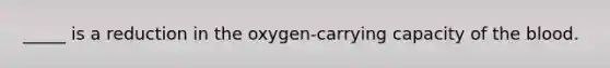 _____ is a reduction in the oxygen-carrying capacity of the blood.