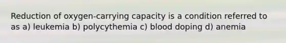 Reduction of oxygen-carrying capacity is a condition referred to as a) leukemia b) polycythemia c) blood doping d) anemia