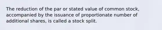 The reduction of the par or stated value of common stock, accompanied by the issuance of proportionate number of additional shares, is called a stock split.