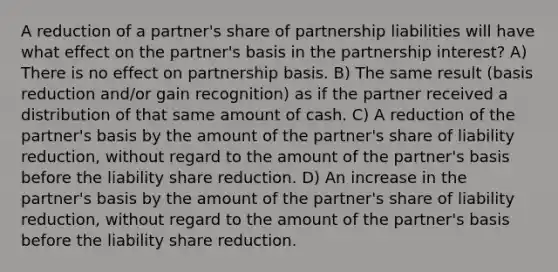 A reduction of a partner's share of partnership liabilities will have what effect on the partner's basis in the partnership interest? A) There is no effect on partnership basis. B) The same result (basis reduction and/or gain recognition) as if the partner received a distribution of that same amount of cash. C) A reduction of the partner's basis by the amount of the partner's share of liability reduction, without regard to the amount of the partner's basis before the liability share reduction. D) An increase in the partner's basis by the amount of the partner's share of liability reduction, without regard to the amount of the partner's basis before the liability share reduction.