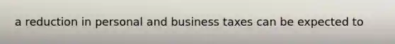 a reduction in personal and business taxes can be expected to