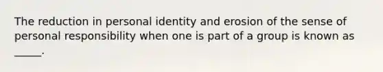 The reduction in personal identity and erosion of the sense of personal responsibility when one is part of a group is known as _____.