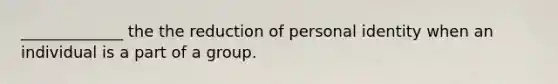 _____________ the the reduction of personal identity when an individual is a part of a group.