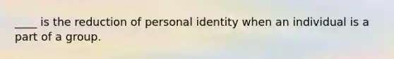 ____ is the reduction of personal identity when an individual is a part of a group.