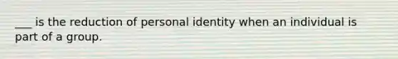 ___ is the reduction of personal identity when an individual is part of a group.