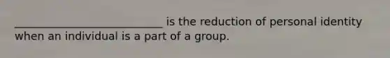 ___________________________ is the reduction of personal identity when an individual is a part of a group.