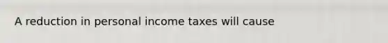 A reduction in personal income taxes will cause