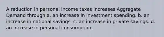 A reduction in personal income taxes increases Aggregate Demand through a. an increase in investment spending. b. an increase in national savings. c. an increase in private savings. d. an increase in personal consumption.