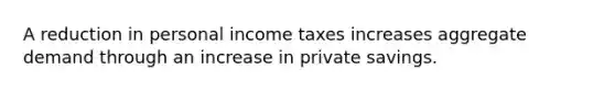 A reduction in personal income taxes increases aggregate demand through an increase in private savings.