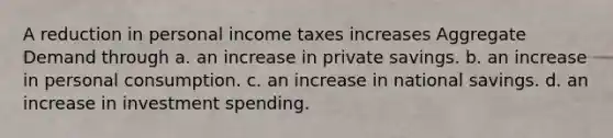 A reduction in personal income taxes increases Aggregate Demand through a. an increase in private savings. b. an increase in personal consumption. c. an increase in national savings. d. an increase in investment spending.