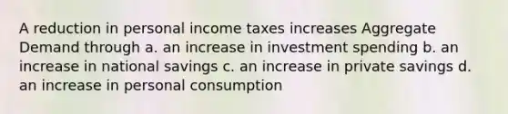 A reduction in personal income taxes increases Aggregate Demand through a. an increase in investment spending b. an increase in national savings c. an increase in private savings d. an increase in personal consumption