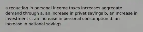 a reduction in personal income taxes increases aggregate demand through a. an increase in privet savings b. an increase in investment c. an increase in personal consumption d. an increase in national savings