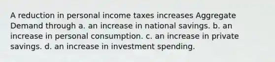 A reduction in personal income taxes increases Aggregate Demand through a. an increase in national savings. b. an increase in personal consumption. c. an increase in private savings. d. an increase in investment spending.