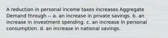 A reduction in personal income taxes increases Aggregate Demand through -- a. an increase in private savings. b. an increase in investment spending. c. an increase in personal consumption. d. an increase in national savings.