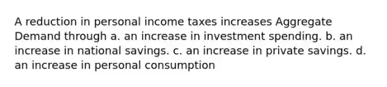 A reduction in personal income taxes increases Aggregate Demand through a. an increase in investment spending. b. an increase in national savings. c. an increase in private savings. d. an increase in personal consumption