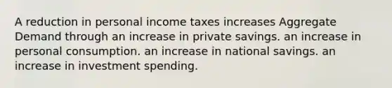 A reduction in personal income taxes increases Aggregate Demand through an increase in private savings. an increase in personal consumption. an increase in national savings. an increase in investment spending.