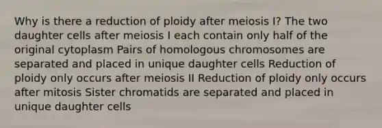 Why is there a reduction of ploidy after meiosis I? The two daughter cells after meiosis I each contain only half of the original cytoplasm Pairs of homologous chromosomes are separated and placed in unique daughter cells Reduction of ploidy only occurs after meiosis II Reduction of ploidy only occurs after mitosis Sister chromatids are separated and placed in unique daughter cells