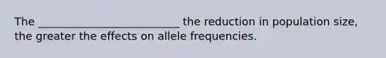 The __________________________ the reduction in population size, the greater the effects on allele frequencies.