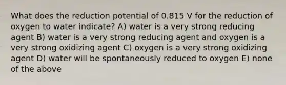 What does the reduction potential of 0.815 V for the reduction of oxygen to water indicate? A) water is a very strong reducing agent B) water is a very strong reducing agent and oxygen is a very strong oxidizing agent C) oxygen is a very strong oxidizing agent D) water will be spontaneously reduced to oxygen E) none of the above