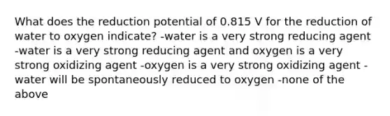 What does the reduction potential of 0.815 V for the reduction of water to oxygen indicate? -water is a very strong reducing agent -water is a very strong reducing agent and oxygen is a very strong oxidizing agent -oxygen is a very strong oxidizing agent -water will be spontaneously reduced to oxygen -none of the above