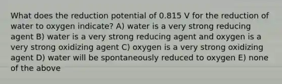 What does the reduction potential of 0.815 V for the reduction of water to oxygen indicate? A) water is a very strong reducing agent B) water is a very strong reducing agent and oxygen is a very strong oxidizing agent C) oxygen is a very strong oxidizing agent D) water will be spontaneously reduced to oxygen E) none of the above