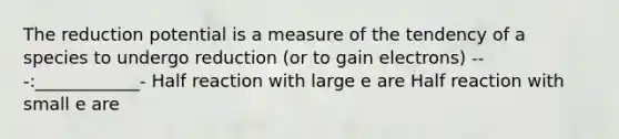 The reduction potential is a measure of the tendency of a species to undergo reduction (or to gain electrons) ---:____________- Half reaction with large e are Half reaction with small e are