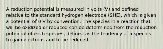 A reduction potential is measured in volts (V) and defined relative to the standard hydrogen electrode (SHE), which is given a potential of 0 V by convention. The species in a reaction that will be oxidized or reduced can be determined from the reduction potential of each species, defined as the tendency of a species to gain electrons and to be reduced.