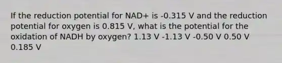 If the reduction potential for NAD+ is -0.315 V and the reduction potential for oxygen is 0.815 V, what is the potential for the oxidation of NADH by oxygen? 1.13 V -1.13 V -0.50 V 0.50 V 0.185 V