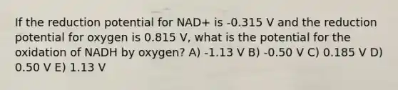 If the reduction potential for NAD+ is -0.315 V and the reduction potential for oxygen is 0.815 V, what is the potential for the oxidation of NADH by oxygen? A) -1.13 V B) -0.50 V C) 0.185 V D) 0.50 V E) 1.13 V