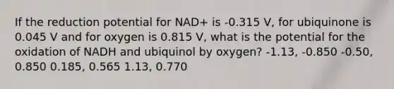 If the reduction potential for NAD+ is -0.315 V, for ubiquinone is 0.045 V and for oxygen is 0.815 V, what is the potential for the oxidation of NADH and ubiquinol by oxygen? -1.13, -0.850 -0.50, 0.850 0.185, 0.565 1.13, 0.770