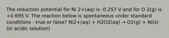 The reduction potential for Ni 2+(aq) is -0.257 V and for O 2(g) is +0.695 V. The reaction below is spontaneous under standard conditions - true or false? Ni2+(aq) + H2O2(aq) → O2(g) + Ni(s) (in acidic solution)