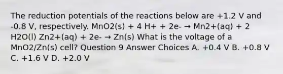 The reduction potentials of the reactions below are +1.2 V and -0.8 V, respectively. MnO2(s) + 4 H+ + 2e- → Mn2+(aq) + 2 H2O(l) Zn2+(aq) + 2e- → Zn(s) What is the voltage of a MnO2/Zn(s) cell? Question 9 Answer Choices A. +0.4 V B. +0.8 V C. +1.6 V D. +2.0 V