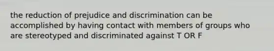 the reduction of prejudice and discrimination can be accomplished by having contact with members of groups who are stereotyped and discriminated against T OR F