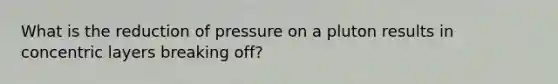 What is the reduction of pressure on a pluton results in concentric layers breaking off?