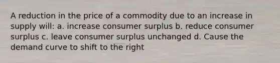 A reduction in the price of a commodity due to an increase in supply will: a. increase consumer surplus b. reduce consumer surplus c. leave consumer surplus unchanged d. Cause the demand curve to shift to the right