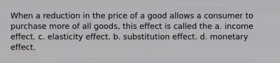 When a reduction in the price of a good allows a consumer to purchase more of all goods, this effect is called the a. income effect. c. elasticity effect. b. substitution effect. d. monetary effect.