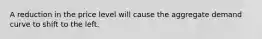 A reduction in the price level will cause the aggregate demand curve to shift to the left.
