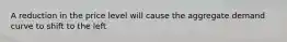 A reduction in the price level will cause the aggregate demand curve to shift to the left