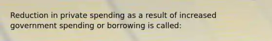 Reduction in private spending as a result of increased government spending or borrowing is called: