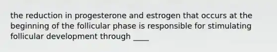 the reduction in progesterone and estrogen that occurs at the beginning of the follicular phase is responsible for stimulating follicular development through ____