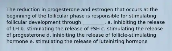 The reduction in progesterone and estrogen that occurs at the beginning of the follicular phase is responsible for stimulating follicular development through _________. a. inhibiting the release of LH b. stimulating the release of FSH c. stimulating the release of progesterone d. inhibiting the release of follicle-stimulating hormone e. stimulating the release of luteinizing hormone