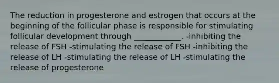 The reduction in progesterone and estrogen that occurs at the beginning of the follicular phase is responsible for stimulating follicular development through ____________. -inhibiting the release of FSH -stimulating the release of FSH -inhibiting the release of LH -stimulating the release of LH -stimulating the release of progesterone