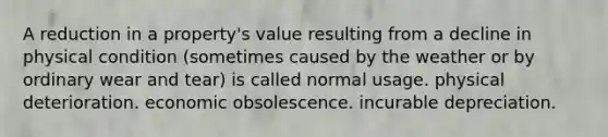 A reduction in a property's value resulting from a decline in physical condition (sometimes caused by the weather or by ordinary wear and tear) is called normal usage. physical deterioration. economic obsolescence. incurable depreciation.