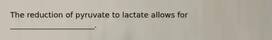 The reduction of pyruvate to lactate allows for ______________________.