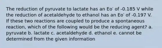 The reduction of pyruvate to lactate has an Eo′ of -0.185 V while the reduction of acetaldehyde to ethanol has an Eo′ of -0.197 V. If these two reactions are coupled to produce a spontaneous reaction, which of the following would be the reducing agent? a. pyruvate b. lactate c. acetaldehyde d. ethanol e. cannot be determined from the given information