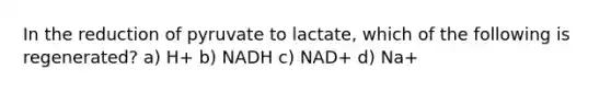 In the reduction of pyruvate to lactate, which of the following is regenerated? a) H+ b) NADH c) NAD+ d) Na+