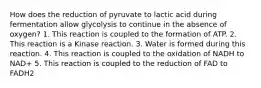 How does the reduction of pyruvate to lactic acid during fermentation allow glycolysis to continue in the absence of oxygen? 1. This reaction is coupled to the formation of ATP. 2. This reaction is a Kinase reaction. 3. Water is formed during this reaction. 4. This reaction is coupled to the oxidation of NADH to NAD+ 5. This reaction is coupled to the reduction of FAD to FADH2